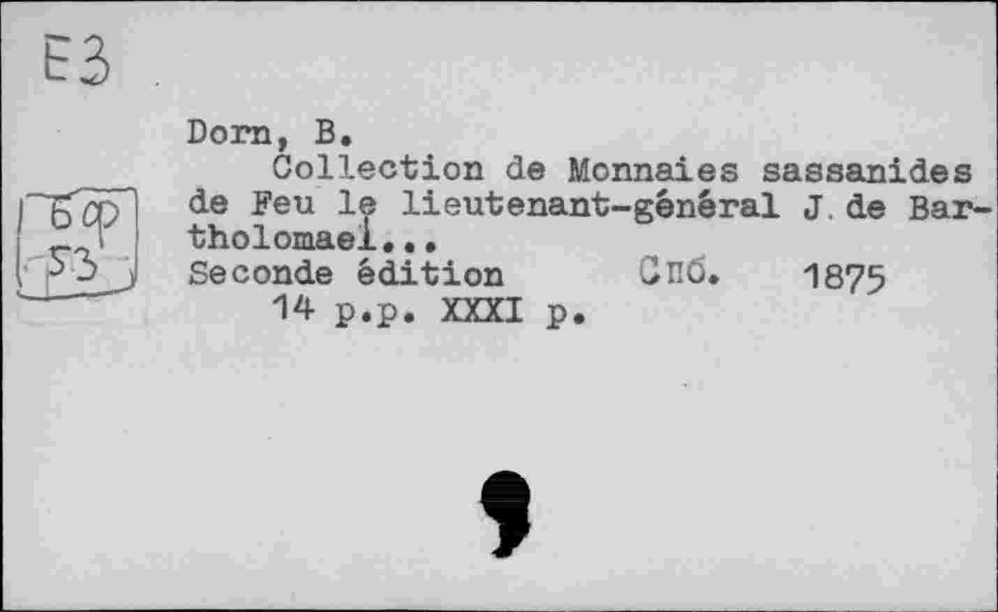 ﻿Dorn, В,
Collection de Monnaies sassanides de Feu le lieutenant-général J. de Bar thol oniâox • • • Seconde édition Спб. 1875
14 p.p. XXXI p.